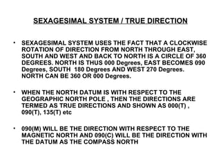 SEXAGESIMAL SYSTEM / TRUE DIRECTION
• SEXAGESIMAL SYSTEM USES THE FACT THAT A CLOCKWISE
ROTATION OF DIRECTION FROM NORTH THROUGH EAST,
SOUTH AND WEST AND BACK TO NORTH IS A CIRCLE OF 360
DEGREES. NORTH IS THUS 000 Degrees, EAST BECOMES 090
Degrees, SOUTH 180 Degrees AND WEST 270 Degrees.
NORTH CAN BE 360 OR 000 Degrees.
• WHEN THE NORTH DATUM IS WITH RESPECT TO THE
GEOGRAPHIC NORTH POLE , THEN THE DIRECTIONS ARE
TERMED AS TRUE DIRECTIONS AND SHOWN AS 000(T) ,
090(T), 135(T) etc
• 090(M) WILL BE THE DIRECTION WITH RESPECT TO THE
MAGNETIC NORTH AND 090(C) WILL BE THE DIRECTION WITH
THE DATUM AS THE COMPASS NORTH
 
