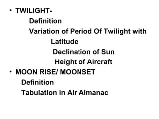 • TWILIGHT-
Definition
Variation of Period Of Twilight with
Latitude
Declination of Sun
Height of Aircraft
• MOON RISE/ MOONSET
Definition
Tabulation in Air Almanac
 