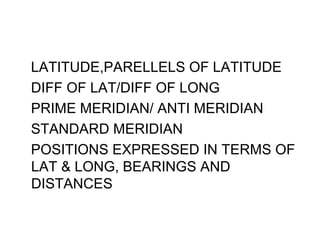 LATITUDE,PARELLELS OF LATITUDE
DIFF OF LAT/DIFF OF LONG
PRIME MERIDIAN/ ANTI MERIDIAN
STANDARD MERIDIAN
POSITIONS EXPRESSED IN TERMS OF
LAT & LONG, BEARINGS AND
DISTANCES
 