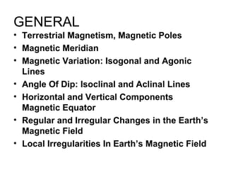 GENERAL
• Terrestrial Magnetism, Magnetic Poles
• Magnetic Meridian
• Magnetic Variation: Isogonal and Agonic
Lines
• Angle Of Dip: Isoclinal and Aclinal Lines
• Horizontal and Vertical Components
Magnetic Equator
• Regular and Irregular Changes in the Earth’s
Magnetic Field
• Local Irregularities In Earth’s Magnetic Field
 