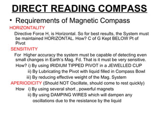 DIRECT READING COMPASS
• Requirements of Magnetic Compass
HORIZONTALITY
Directive Force H, is Horizontal. So for best results, the System must
be maintained HORIZONTAL. How? C of G Kept BELOW Pt of
Pivot
SENSITIVITY
For Higher accuracy the system must be capable of detecting even
small changes in Earth’s Mag. Fd. That is it must be very sensitive.
How? i) By using IRIDIUM TIPPED PIVOT in a JEWELLED CUP
ii) By Lubricating the Pivot with liquid filled in Compass Bowl
iii) By reducing effective weight of the Mag. System
APERIODICITY (Should NOT Oscillate, should come to rest quickly)
How i) By using several short , powerful magnets
ii) By using DAMPING WIRES which will dampen any
oscillations due to the resistance by the liquid
 