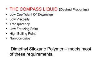• THE COMPASS LIQUID (Desired Properties)
• Low Coefficient Of Expansion
• Low Viscosity
• Transparency
• Low Freezing Point
• High Boiling Point
• Non-corrosive
Dimethyl Siloxane Polymer – meets most
of these requirements.
 