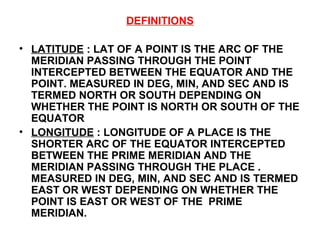 DEFINITIONS
• LATITUDE : LAT OF A POINT IS THE ARC OF THE
MERIDIAN PASSING THROUGH THE POINT
INTERCEPTED BETWEEN THE EQUATOR AND THE
POINT. MEASURED IN DEG, MIN, AND SEC AND IS
TERMED NORTH OR SOUTH DEPENDING ON
WHETHER THE POINT IS NORTH OR SOUTH OF THE
EQUATOR
• LONGITUDE : LONGITUDE OF A PLACE IS THE
SHORTER ARC OF THE EQUATOR INTERCEPTED
BETWEEN THE PRIME MERIDIAN AND THE
MERIDIAN PASSING THROUGH THE PLACE .
MEASURED IN DEG, MIN, AND SEC AND IS TERMED
EAST OR WEST DEPENDING ON WHETHER THE
POINT IS EAST OR WEST OF THE PRIME
MERIDIAN.
 