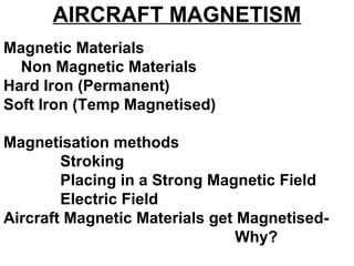 AIRCRAFT MAGNETISM
Magnetic Materials
Non Magnetic Materials
Hard Iron (Permanent)
Soft Iron (Temp Magnetised)
Magnetisation methods
Stroking
Placing in a Strong Magnetic Field
Electric Field
Aircraft Magnetic Materials get Magnetised-
Why?
 