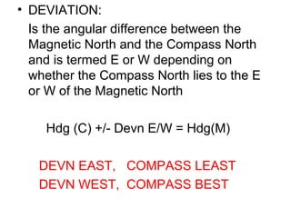 • DEVIATION:
Is the angular difference between the
Magnetic North and the Compass North
and is termed E or W depending on
whether the Compass North lies to the E
or W of the Magnetic North
Hdg (C) +/- Devn E/W = Hdg(M)
DEVN EAST, COMPASS LEAST
DEVN WEST, COMPASS BEST
 