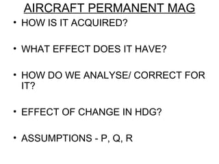 AIRCRAFT PERMANENT MAG
• HOW IS IT ACQUIRED?
• WHAT EFFECT DOES IT HAVE?
• HOW DO WE ANALYSE/ CORRECT FOR
IT?
• EFFECT OF CHANGE IN HDG?
• ASSUMPTIONS - P, Q, R
 