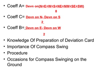 • Coeff A= Devn on(N+E+W+S+NE+NW+SE+SW)
8
• Coeff C= Devn on N- Devn on S
2
• Coeff B= Devn on E- Devn on W
2
• Knowledge Of Preparation of Deviation Card
• Importance Of Compass Swing
• Procedure
• Occasions for Compass Swinging on the
Ground
 