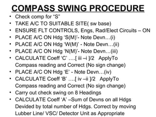 COMPASS SWING PROCEDURE
• Check comp for “S”
• TAKE A/C TO SUITABLE SITE( sw base)
• ENSURE FLT CONTROLS, Engs, Rad/Elect Circuits – ON
• PLACE A/C ON Hdg ‘S(M)’- Note Devn…(i)
• PLACE A/C ON Hdg ‘W(M)’ - Note Devn…(ii)
• PLACE A/C ON Hdg ‘N(M)’- Note Devn…(iii)
• CALCULATE Coeff ‘C’ ….[ iii –i ]/2 ApplyTo
Compass reading and Correct (No sign change)
• PLACE A/C ON Hdg ‘E’ - Note Devn…(iv)
• CALCULATE Coeff ‘B’ ….[ iv –ii ]/2 ApplyTo
Compass reading and Correct (No sign change)
• Carry out check swing on 8 Headings
• CALCULATE Coeff ‘A’ –Sum of Devns on all Hdgs
Devided by total number of Hdgs. Correct by moving
Lubber Line/ VSC/ Detector Unit as Appropriate
 
