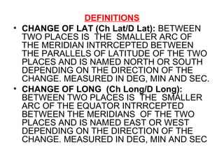 DEFINITIONS
• CHANGE OF LAT (Ch Lat/D Lat): BETWEEN
TWO PLACES IS THE SMALLER ARC OF
THE MERIDIAN INTRRCEPTED BETWEEN
THE PARALLELS OF LATITUDE OF THE TWO
PLACES AND IS NAMED NORTH OR SOUTH
DEPENDING ON THE DIRECTION OF THE
CHANGE. MEASURED IN DEG, MIN AND SEC.
• CHANGE OF LONG (Ch Long/D Long):
BETWEEN TWO PLACES IS THE SMALLER
ARC OF THE EQUATOR INTRRCEPTED
BETWEEN THE MERIDIANS OF THE TWO
PLACES AND IS NAMED EAST OR WEST
DEPENDING ON THE DIRECTION OF THE
CHANGE. MEASURED IN DEG, MIN AND SEC
 