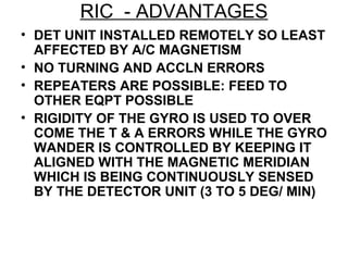 RIC - ADVANTAGES
• DET UNIT INSTALLED REMOTELY SO LEAST
AFFECTED BY A/C MAGNETISM
• NO TURNING AND ACCLN ERRORS
• REPEATERS ARE POSSIBLE: FEED TO
OTHER EQPT POSSIBLE
• RIGIDITY OF THE GYRO IS USED TO OVER
COME THE T & A ERRORS WHILE THE GYRO
WANDER IS CONTROLLED BY KEEPING IT
ALIGNED WITH THE MAGNETIC MERIDIAN
WHICH IS BEING CONTINUOUSLY SENSED
BY THE DETECTOR UNIT (3 TO 5 DEG/ MIN)
 