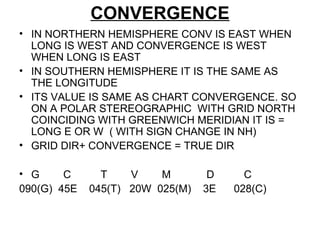 CONVERGENCE
• IN NORTHERN HEMISPHERE CONV IS EAST WHEN
LONG IS WEST AND CONVERGENCE IS WEST
WHEN LONG IS EAST
• IN SOUTHERN HEMISPHERE IT IS THE SAME AS
THE LONGITUDE
• ITS VALUE IS SAME AS CHART CONVERGENCE. SO
ON A POLAR STEREOGRAPHIC WITH GRID NORTH
COINCIDING WITH GREENWICH MERIDIAN IT IS =
LONG E OR W ( WITH SIGN CHANGE IN NH)
• GRID DIR+ CONVERGENCE = TRUE DIR
• G C T V M D C
090(G) 45E 045(T) 20W 025(M) 3E 028(C)
 