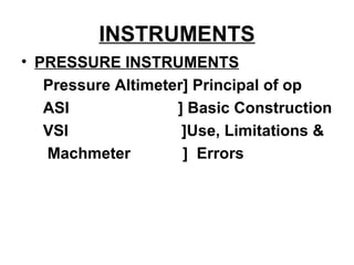 INSTRUMENTS
• PRESSURE INSTRUMENTS
Pressure Altimeter] Principal of op
ASI ] Basic Construction
VSI ]Use, Limitations &
Machmeter ] Errors
 