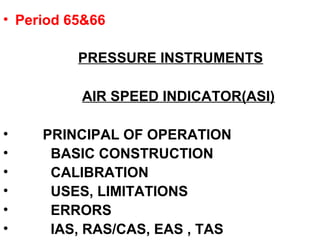 • Period 65&66
PRESSURE INSTRUMENTS
AIR SPEED INDICATOR(ASI)
• PRINCIPAL OF OPERATION
• BASIC CONSTRUCTION
• CALIBRATION
• USES, LIMITATIONS
• ERRORS
• IAS, RAS/CAS, EAS , TAS
 
