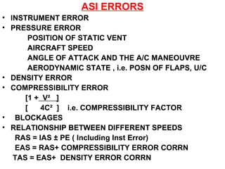 ASI ERRORS
• INSTRUMENT ERROR
• PRESSURE ERROR
POSITION OF STATIC VENT
AIRCRAFT SPEED
ANGLE OF ATTACK AND THE A/C MANEOUVRE
AERODYNAMIC STATE , i.e. POSN OF FLAPS, U/C
• DENSITY ERROR
• COMPRESSIBILITY ERROR
[1 + V² ]
[ 4C² ] i.e. COMPRESSIBILITY FACTOR
• BLOCKAGES
• RELATIONSHIP BETWEEN DIFFERENT SPEEDS
RAS = IAS ± PE ( Including Inst Error)
EAS = RAS+ COMPRESSIBILITY ERROR CORRN
TAS = EAS+ DENSITY ERROR CORRN
 