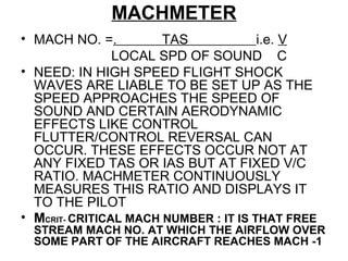 MACHMETER
• MACH NO. =. TAS i.e. V
LOCAL SPD OF SOUND C
• NEED: IN HIGH SPEED FLIGHT SHOCK
WAVES ARE LIABLE TO BE SET UP AS THE
SPEED APPROACHES THE SPEED OF
SOUND AND CERTAIN AERODYNAMIC
EFFECTS LIKE CONTROL
FLUTTER/CONTROL REVERSAL CAN
OCCUR. THESE EFFECTS OCCUR NOT AT
ANY FIXED TAS OR IAS BUT AT FIXED V/C
RATIO. MACHMETER CONTINUOUSLY
MEASURES THIS RATIO AND DISPLAYS IT
TO THE PILOT
• MCRIT- CRITICAL MACH NUMBER : IT IS THAT FREE
STREAM MACH NO. AT WHICH THE AIRFLOW OVER
SOME PART OF THE AIRCRAFT REACHES MACH -1
 