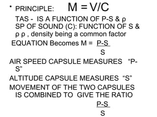 • PRINCIPLE: M = V/C
TAS - IS A FUNCTION OF P-S & ρ
SP OF SOUND (C): FUNCTION OF S &
ρ ρ , density being a common factor
EQUATION Becomes M = P-S
S
AIR SPEED CAPSULE MEASURES “P-
S”
ALTITUDE CAPSULE MEASURES “S”
MOVEMENT OF THE TWO CAPSULES
IS COMBINED TO GIVE THE RATIO
P-S
S
 