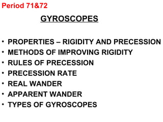 Period 71&72
GYROSCOPES
• PROPERTIES – RIGIDITY AND PRECESSION
• METHODS OF IMPROVING RIGIDITY
• RULES OF PRECESSION
• PRECESSION RATE
• REAL WANDER
• APPARENT WANDER
• TYPES OF GYROSCOPES
 