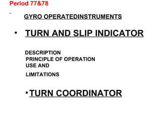 Period 77&78
GYRO OPERATEDINSTRUMENTS
• TURN AND SLIP INDICATOR
DESCRIPTION
PRINCIPLE OF OPERATION
USE AND
LIMITATIONS
•TURN COORDINATOR
 