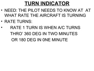 TURN INDICATOR
• NEED: THE PILOT NEEDS TO KNOW AT AT
WHAT RATE THE AIRCRAFT IS TURNING
• RATE TURNS:
• RATE 1 TURN IS WHEN A/C TURNS
THRO’ 360 DEG IN TWO MINUTES
OR 180 DEG IN 0NE MINUTE
 