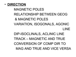 • DIRECTION
MAGNETIC POLES
RELATIONSHIP BETWEEN GEOG
& MAGNETIC POLES
VARIATION, ISOGONALS, AGONIC
LINE
DIP-ISOCLINALS, ACLINIC LINE
TRACK – MAGNETIC AND TRUE
CONVERSION OF COMP DIR TO
MAG AND TRUE AND VICE VERSA
 
