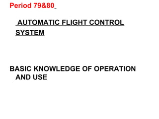 Period 79&80
AUTOMATIC FLIGHT CONTROL
SYSTEM
BASIC KNOWLEDGE OF OPERATION
AND USE
 