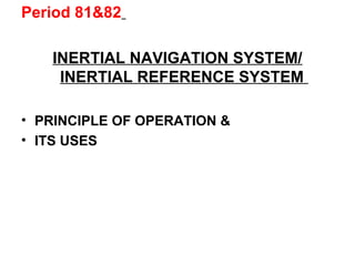 Period 81&82
INERTIAL NAVIGATION SYSTEM/
INERTIAL REFERENCE SYSTEM
• PRINCIPLE OF OPERATION &
• ITS USES
 