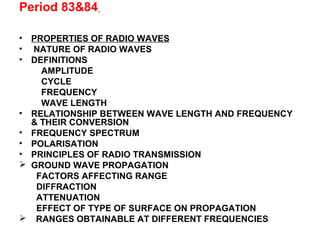 Period 83&84
• PROPERTIES OF RADIO WAVES
• NATURE OF RADIO WAVES
• DEFINITIONS
AMPLITUDE
CYCLE
FREQUENCY
WAVE LENGTH
• RELATIONSHIP BETWEEN WAVE LENGTH AND FREQUENCY
& THEIR CONVERSION
• FREQUENCY SPECTRUM
• POLARISATION
• PRINCIPLES OF RADIO TRANSMISSION
 GROUND WAVE PROPAGATION
FACTORS AFFECTING RANGE
DIFFRACTION
ATTENUATION
EFFECT OF TYPE OF SURFACE ON PROPAGATION
 RANGES OBTAINABLE AT DIFFERENT FREQUENCIES
 