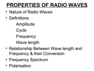 PROPERTIES OF RADIO WAVES
• Nature of Radio Waves
• Definitions
Amplitude
Cycle
Frequency
Wave length
• Relationship Between Wave length and
Frequency & their Conversion
• Frequency Spectrum
• Polarisation
 