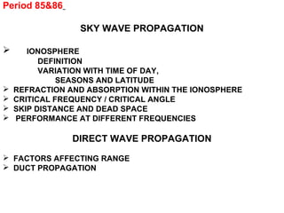 Period 85&86
SKY WAVE PROPAGATION
 IONOSPHERE
DEFINITION
VARIATION WITH TIME OF DAY,
SEASONS AND LATITUDE
 REFRACTION AND ABSORPTION WITHIN THE IONOSPHERE
 CRITICAL FREQUENCY / CRITICAL ANGLE
 SKIP DISTANCE AND DEAD SPACE
 PERFORMANCE AT DIFFERENT FREQUENCIES
DIRECT WAVE PROPAGATION
 FACTORS AFFECTING RANGE
 DUCT PROPAGATION
 