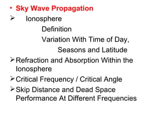 • Sky Wave Propagation
 Ionosphere
Definition
Variation With Time of Day,
Seasons and Latitude
Refraction and Absorption Within the
Ionosphere
Critical Frequency / Critical Angle
Skip Distance and Dead Space
Performance At Different Frequencies
 