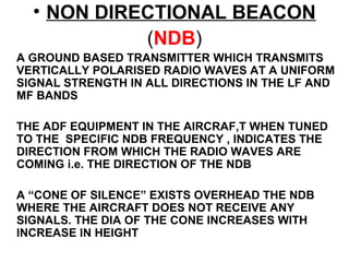 • NON DIRECTIONAL BEACON
(NDB)
A GROUND BASED TRANSMITTER WHICH TRANSMITS
VERTICALLY POLARISED RADIO WAVES AT A UNIFORM
SIGNAL STRENGTH IN ALL DIRECTIONS IN THE LF AND
MF BANDS
THE ADF EQUIPMENT IN THE AIRCRAF,T WHEN TUNED
TO THE SPECIFIC NDB FREQUENCY , INDICATES THE
DIRECTION FROM WHICH THE RADIO WAVES ARE
COMING i.e. THE DIRECTION OF THE NDB
A “CONE OF SILENCE” EXISTS OVERHEAD THE NDB
WHERE THE AIRCRAFT DOES NOT RECEIVE ANY
SIGNALS. THE DIA OF THE CONE INCREASES WITH
INCREASE IN HEIGHT
 