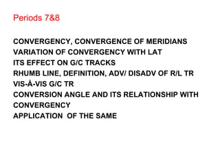 Periods 7&8
CONVERGENCY, CONVERGENCE OF MERIDIANS
VARIATION OF CONVERGENCY WITH LAT
ITS EFFECT ON G/C TRACKS
RHUMB LINE, DEFINITION, ADV/ DISADV OF R/L TR
VIS-À-VIS G/C TR
CONVERSION ANGLE AND ITS RELATIONSHIP WITH
CONVERGENCY
APPLICATION OF THE SAME
 