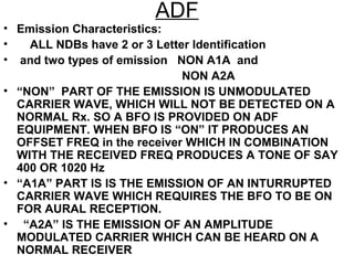 ADF
• Emission Characteristics:
• ALL NDBs have 2 or 3 Letter Identification
• and two types of emission NON A1A and
NON A2A
• “NON” PART OF THE EMISSION IS UNMODULATED
CARRIER WAVE, WHICH WILL NOT BE DETECTED ON A
NORMAL Rx. SO A BFO IS PROVIDED ON ADF
EQUIPMENT. WHEN BFO IS “ON” IT PRODUCES AN
OFFSET FREQ in the receiver WHICH IN COMBINATION
WITH THE RECEIVED FREQ PRODUCES A TONE OF SAY
400 OR 1020 Hz
• “A1A” PART IS IS THE EMISSION OF AN INTURRUPTED
CARRIER WAVE WHICH REQUIRES THE BFO TO BE ON
FOR AURAL RECEPTION.
• “A2A” IS THE EMISSION OF AN AMPLITUDE
MODULATED CARRIER WHICH CAN BE HEARD ON A
NORMAL RECEIVER
 