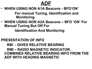 ADF
• WHEN USING NON A1A Beacons - BFO‘ON’
For manual Tuning, Identification and
Monitoring
• WHEN USING NON A2A Beacons – BFO ‘ON’ For
Manual Tuning But Off For
Identification And Monitoring
PRESENTATION OF INFO
RBI - GIVES RELATIVE BEARING
RMI – RADIO MAGNETIC INDICATOR:
COMBINES RELATIVE BEARING INFO FROM THE
ADF WITH HEADING MAGNETIC
 