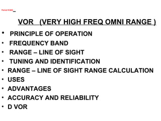 Period 91&92
VOR (VERY HIGH FREQ OMNI RANGE )
• PRINCIPLE OF OPERATION
• FREQUENCY BAND
• RANGE – LINE OF SIGHT
• TUNING AND IDENTIFICATION
• RANGE – LINE OF SIGHT RANGE CALCULATION
• USES
• ADVANTAGES
• ACCURACY AND RELIABILITY
• D VOR
 