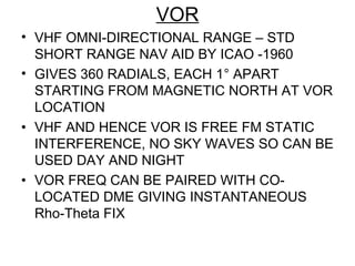 VOR
• VHF OMNI-DIRECTIONAL RANGE – STD
SHORT RANGE NAV AID BY ICAO -1960
• GIVES 360 RADIALS, EACH 1° APART
STARTING FROM MAGNETIC NORTH AT VOR
LOCATION
• VHF AND HENCE VOR IS FREE FM STATIC
INTERFERENCE, NO SKY WAVES SO CAN BE
USED DAY AND NIGHT
• VOR FREQ CAN BE PAIRED WITH CO-
LOCATED DME GIVING INSTANTANEOUS
Rho-Theta FIX
 