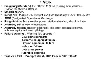 • VOR
• Frequency (Band) (VHF) 108.00-111.95MHz using even decimals,
112.00-117.95MHz using all
• Emissions A9W
• Range VHF formula - 12√F(flight level), or accurately 1.25 √H1=1.25 √h2
• DOC (Designated Operational Coverage)
• Range factors Transmission power, station elevation, aircraft altitude
• Accuracy ±5º on 95% of occasions
• Accuracy factors Beacon alignment, site error, propagation error,
airborne equipment error, pilotage
• Failure warning : Warning flag appears if:
Low signal strength
Airborne equipment failure
Ground equipment failure
Indicator failure
Low or no power
Tuning in progress
• Test VOR VOT – Preflight check, 000º from or 180º TO, ±4º
 