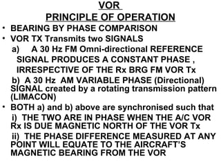VOR
PRINCIPLE OF OPERATION
• BEARING BY PHASE COMPARISON
• VOR TX Transmits two SIGNALS
a) A 30 Hz FM Omni-directional REFERENCE
SIGNAL PRODUCES A CONSTANT PHASE ,
IRRESPECTIVE OF THE Rx BRG FM VOR Tx
b) A 30 Hz AM VARIABLE PHASE (Directional)
SIGNAL created by a rotating transmission pattern
(LIMACON)
• BOTH a) and b) above are synchronised such that
i) THE TWO ARE IN PHASE WHEN THE A/C VOR
Rx IS DUE MAGNETIC NORTH OF THE VOR Tx
ii) THE PHASE DIFFERENCE MEASURED AT ANY
POINT WILL EQUATE TO THE AIRCRAFT’S
MAGNETIC BEARING FROM THE VOR
 