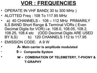 VOR : FREQUENCIES
• OPERATE IN VHF BAND( 30 to 300 MHz )
• ALOTTED Freq : 108 To 117.95 MHz
• a) 40 CHANNELS - 108 – 112 MHz PRIMARILY
ILS BAND Short Range & Terminal VORs ( Even
Decimal Digits for VOR) i.e. 108.0, 108.05, 108.2,
108.25, 108.4 etc (ODD Decimal Digits ARE USED
BY ILS) b) 120 CHANNELS 112 to 117.95
• EMISSION CODE: A 9 W
• A- Main carrier is amplitude modulated
• 9 – Composite System
• w - COMBINATION OF TELEMETERY, T-PHONY &
T-GRAPHY
 