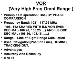 VOR
(Very High Freq Omni Range )
• Principle Of Operation: BRG BY PHASE
COMPARISON
• Frequency Band: 108 – 117.95 MHz
108- 112 SHARED WITH ILS-VOR EVEN
DECIMAL(108.20, 108.25….) AND ILS ODD
DECIMAL (108.10, 108.15……)
• Range – Line of Sight Range Calculation
• Uses: Navigation(Position Line), HOMING,
TRACKING OUT,
• Advantages
• Accuracy And Reliability
• D VOR
 