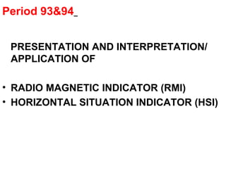 Period 93&94
PRESENTATION AND INTERPRETATION/
APPLICATION OF
• RADIO MAGNETIC INDICATOR (RMI)
• HORIZONTAL SITUATION INDICATOR (HSI)
 