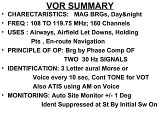 VOR SUMMARY
• CHARECTARISTICS: MAG BRGs, Day&night
• FREQ : 108 TO 119.75 MHz; 160 Channels
• USES : Airways, Airfield Let Downs, Holding
Pts , En-route Navigation
• PRINCIPLE OF OP: Brg by Phase Comp OF
TWO 30 Hz SIGNALS
• IDENTIFICATION: 3 Letter aural Morse or
Voice every 10 sec, Cont TONE for VOT
Also ATIS using AM on Voice
• MONITORING: Auto Site Monitor +/- 1 Deg
Ident Suppressed at St By Initial Sw On
 