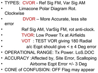 • TYPES: CVOR - Ref Sig FM, Var Sig AM
• Limacone Polar Diagram Rot.
Clockwise
• DVOR – More Accurate, less site
error
• Ref Sig AM, VarSig FM, rot anti-clock.
• TVOR: Low Power Tx at Airfields
• VOT : TEST VOR giving 180 Radial
• a/c Eqpt should give < ± 4 Deg error
• OPERATIONAL RANGE: Tx Power. LoS.DOC
• ACCURACY :Affected by, Site Error, Scalloping
• Airborne Eqpt Error +/- 3 Deg
• CONE of CONFUSION: OFF Flag may appear
 