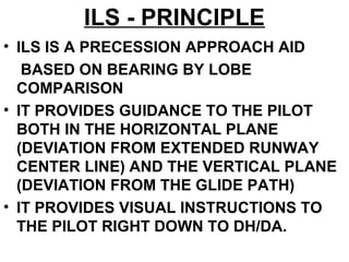ILS - PRINCIPLE
• ILS IS A PRECESSION APPROACH AID
BASED ON BEARING BY LOBE
COMPARISON
• IT PROVIDES GUIDANCE TO THE PILOT
BOTH IN THE HORIZONTAL PLANE
(DEVIATION FROM EXTENDED RUNWAY
CENTER LINE) AND THE VERTICAL PLANE
(DEVIATION FROM THE GLIDE PATH)
• IT PROVIDES VISUAL INSTRUCTIONS TO
THE PILOT RIGHT DOWN TO DH/DA.
 