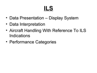 ILS
• Data Presentation – Display System
• Data Interpretation
• Aircraft Handling With Reference To ILS
Indications
• Performance Categories
 