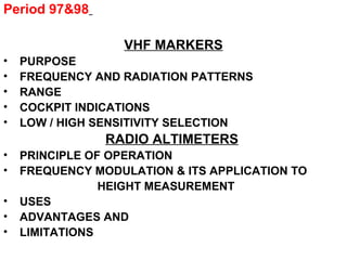 Period 97&98
VHF MARKERS
• PURPOSE
• FREQUENCY AND RADIATION PATTERNS
• RANGE
• COCKPIT INDICATIONS
• LOW / HIGH SENSITIVITY SELECTION
RADIO ALTIMETERS
• PRINCIPLE OF OPERATION
• FREQUENCY MODULATION & ITS APPLICATION TO
HEIGHT MEASUREMENT
• USES
• ADVANTAGES AND
• LIMITATIONS
 