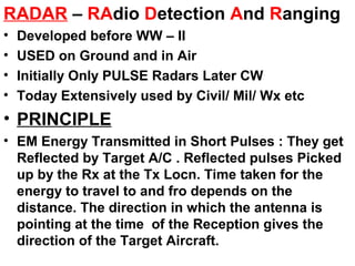 RADAR – RAdio Detection And Ranging
• Developed before WW – II
• USED on Ground and in Air
• Initially Only PULSE Radars Later CW
• Today Extensively used by Civil/ Mil/ Wx etc
• PRINCIPLE
• EM Energy Transmitted in Short Pulses : They get
Reflected by Target A/C . Reflected pulses Picked
up by the Rx at the Tx Locn. Time taken for the
energy to travel to and fro depends on the
distance. The direction in which the antenna is
pointing at the time of the Reception gives the
direction of the Target Aircraft.
 