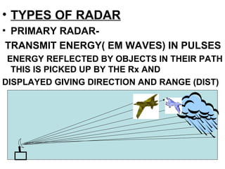 • TYPES OF RADAR
• PRIMARY RADAR-
TRANSMIT ENERGY( EM WAVES) IN PULSES
ENERGY REFLECTED BY OBJECTS IN THEIR PATH
THIS IS PICKED UP BY THE Rx AND
DISPLAYED GIVING DIRECTION AND RANGE (DIST)
 