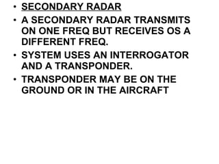 • SECONDARY RADAR
• A SECONDARY RADAR TRANSMITS
ON ONE FREQ BUT RECEIVES OS A
DIFFERENT FREQ.
• SYSTEM USES AN INTERROGATOR
AND A TRANSPONDER.
• TRANSPONDER MAY BE ON THE
GROUND OR IN THE AIRCRAFT
 