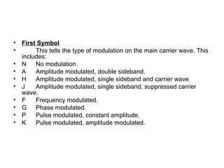 • First Symbol
• This tells the type of modulation on the main carrier wave. This
includes:
• N No modulation.
• A Amplitude modulated, double sideband.
• H Amplitude modulated, single sideband and carrier wave.
• J Amplitude modulated, single sideband, suppressed carrier
wave.
• F Frequency modulated.
• G Phase modulated.
• P Pulse modulated, constant amplitude.
• K Pulse modulated, amplitude modulated.
 